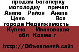 продам баталерку мотолодку 22 причал Анапа › Район ­ Анапа › Цена ­ 1 800 000 - Все города Недвижимость » Куплю   . Ивановская обл.,Кохма г.